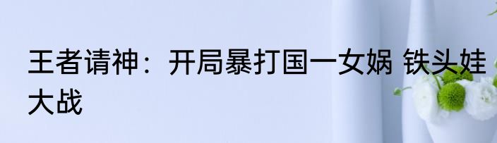 王者请神：开局暴打国一女娲 铁头娃大战