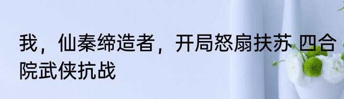 我，仙秦缔造者，开局怒扇扶苏 四合院武侠抗战