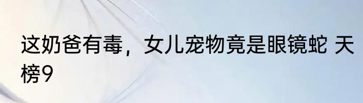 这奶爸有毒，女儿宠物竟是眼镜蛇 天榜9