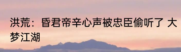 洪荒：昏君帝辛心声被忠臣偷听了 大梦江湖