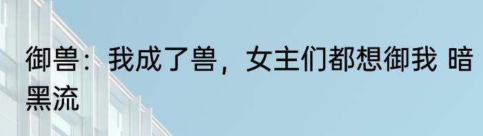 御兽：我成了兽，女主们都想御我 暗黑流