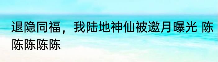 退隐同福，我陆地神仙被邀月曝光 陈陈陈陈陈
