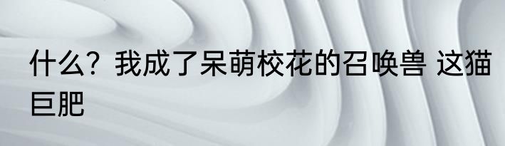 什么？我成了呆萌校花的召唤兽 这猫巨肥