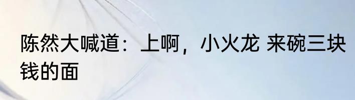 陈然大喊道：上啊，小火龙 来碗三块钱的面