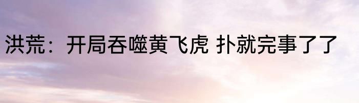 洪荒：开局吞噬黄飞虎 扑就完事了了