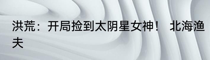 洪荒：开局捡到太阴星女神！ 北海渔夫