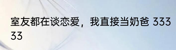 室友都在谈恋爱，我直接当奶爸 33333