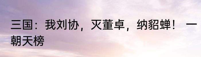 三国：我刘协，灭董卓，纳貂蝉！ 一朝天榜