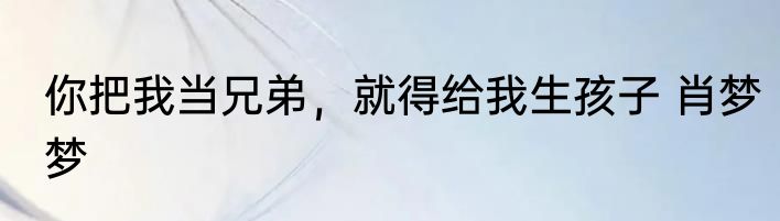 你把我当兄弟，就得给我生孩子 肖梦梦