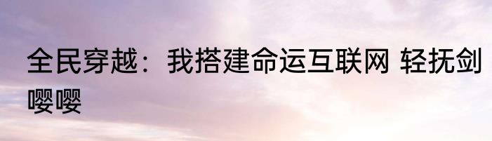 全民穿越：我搭建命运互联网 轻抚剑嘤嘤