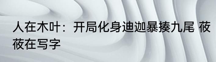 人在木叶：开局化身迪迦暴揍九尾 莜莜在写字