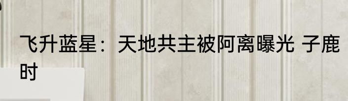 飞升蓝星：天地共主被阿离曝光 子鹿时