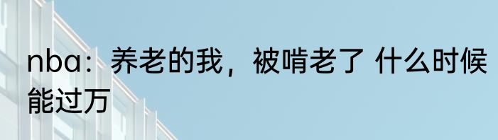 nba：养老的我，被啃老了 什么时候能过万