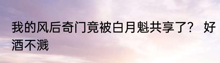 我的风后奇门竟被白月魁共享了？ 好酒不溅