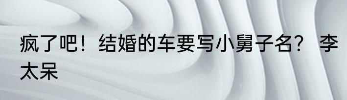 疯了吧！结婚的车要写小舅子名？ 李太呆