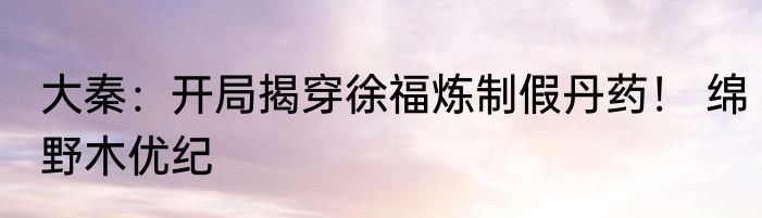 大秦：开局揭穿徐福炼制假丹药！ 绵野木优纪