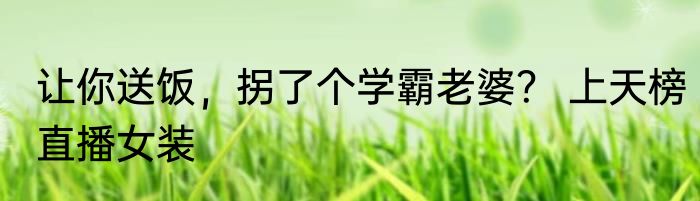 让你送饭，拐了个学霸老婆？ 上天榜直播女装