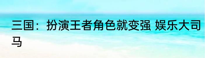 三国：扮演王者角色就变强 娱乐大司马