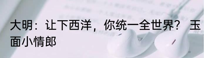 大明：让下西洋，你统一全世界？ 玉面小情郎