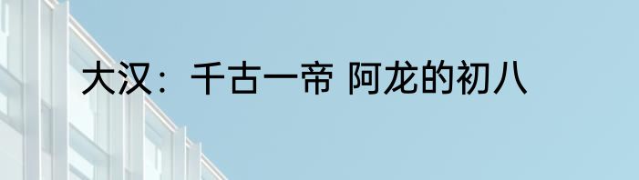 大汉：千古一帝 阿龙的初八