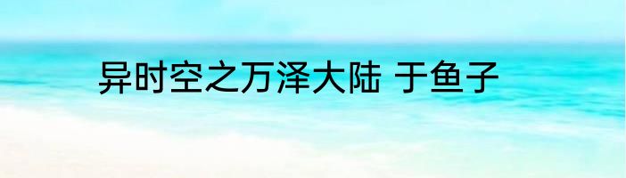 异时空之万泽大陆 于鱼子