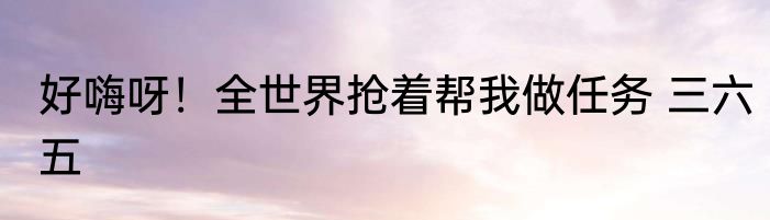 好嗨呀！全世界抢着帮我做任务 三六五