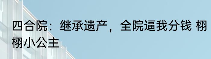 四合院：继承遗产，全院逼我分钱 栩栩小公主