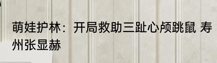 萌娃护林：开局救助三趾心颅跳鼠 寿州张显赫