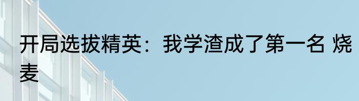 开局选拔精英：我学渣成了第一名 烧麦