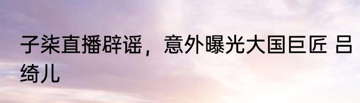 子柒直播辟谣，意外曝光大国巨匠 吕绮儿
