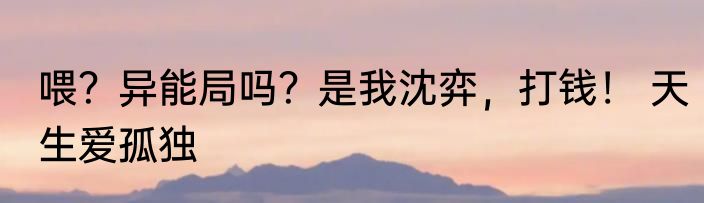喂？异能局吗？是我沈弈，打钱！ 天生爱孤独