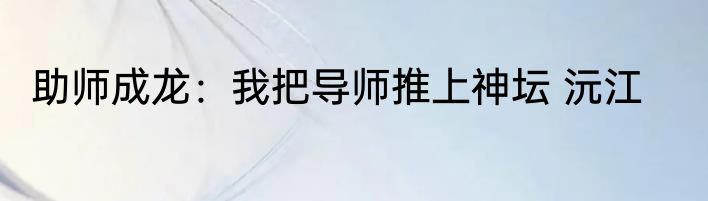 助师成龙：我把导师推上神坛 沅江