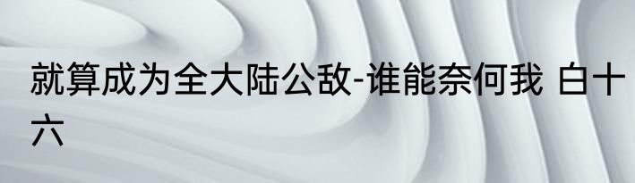 就算成为全大陆公敌-谁能奈何我 白十六