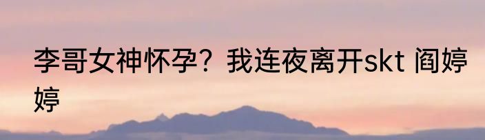 李哥女神怀孕？我连夜离开skt 阎婷婷