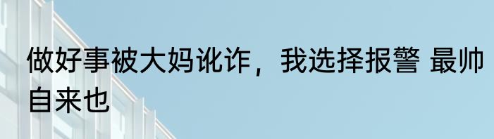 做好事被大妈讹诈，我选择报警 最帅自来也