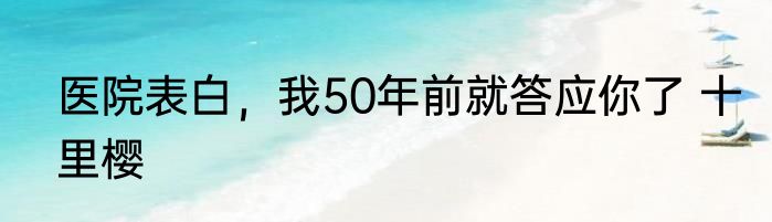 医院表白，我50年前就答应你了 十里樱