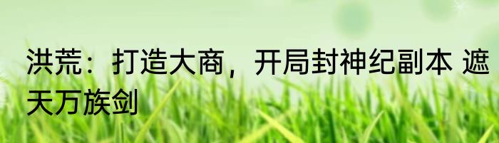 洪荒：打造大商，开局封神纪副本 遮天万族剑