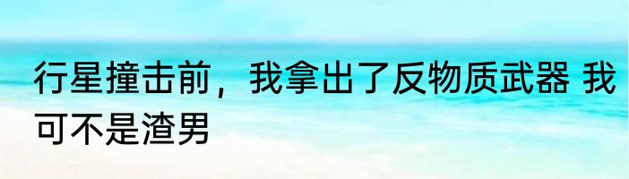 行星撞击前，我拿出了反物质武器 我可不是渣男