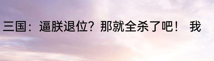 三国：逼朕退位？那就全杀了吧！ 我