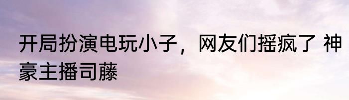 开局扮演电玩小子，网友们摇疯了 神豪主播司藤
