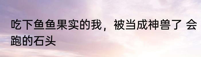 吃下鱼鱼果实的我，被当成神兽了 会跑的石头