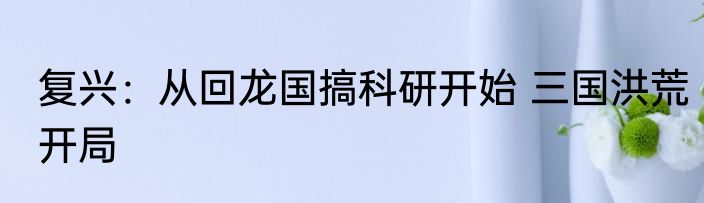 复兴：从回龙国搞科研开始 三国洪荒开局