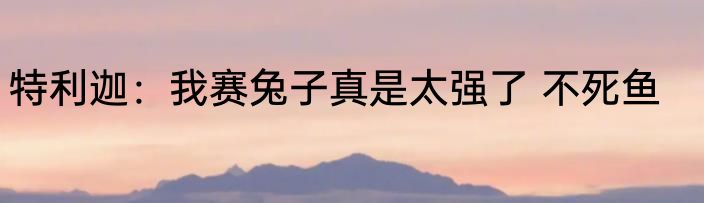 特利迦：我赛兔子真是太强了 不死鱼