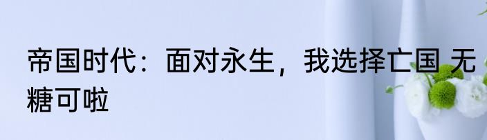 帝国时代：面对永生，我选择亡国 无糖可啦