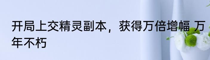 开局上交精灵副本，获得万倍增幅 万年不朽