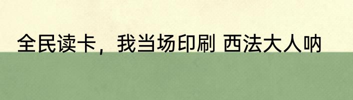 全民读卡，我当场印刷 西法大人呐