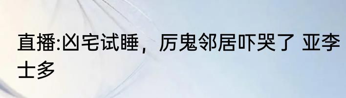 直播:凶宅试睡，厉鬼邻居吓哭了 亚李士多