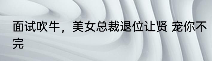 面试吹牛，美女总裁退位让贤 宠你不完