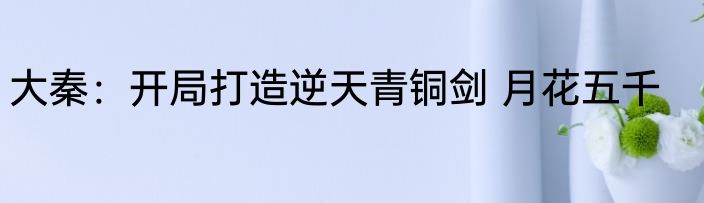 大秦：开局打造逆天青铜剑 月花五千
