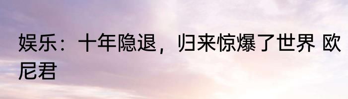 娱乐：十年隐退，归来惊爆了世界 欧尼君